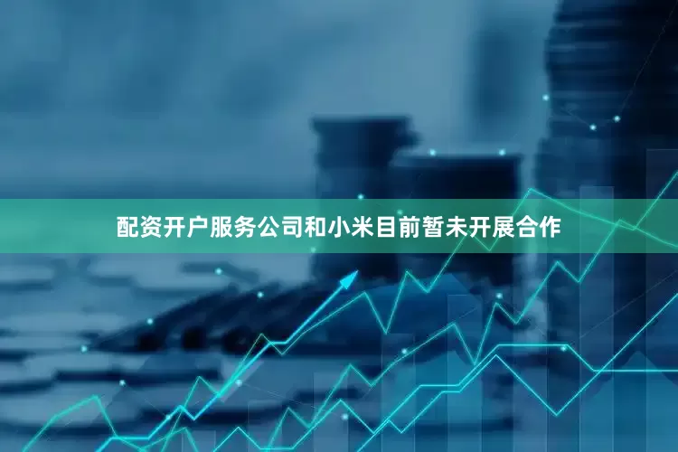 配资开户服务公司和小米目前暂未开展合作