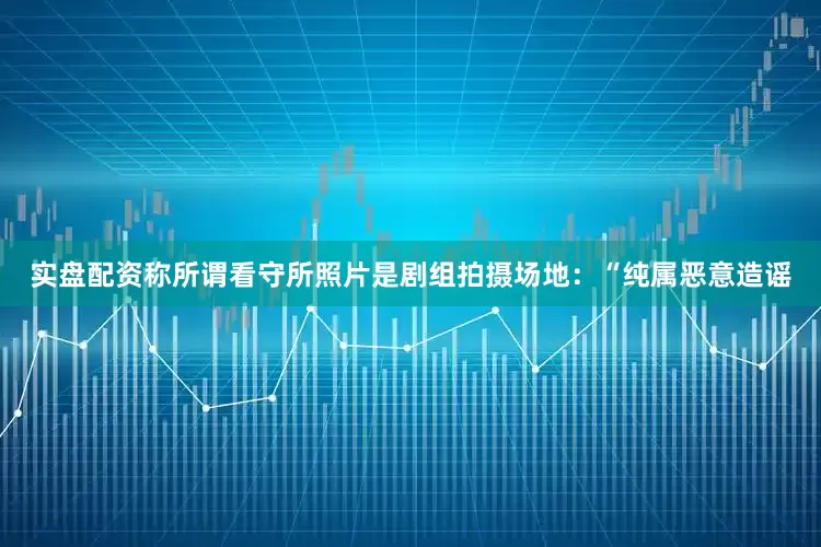 实盘配资称所谓看守所照片是剧组拍摄场地：“纯属恶意造谣