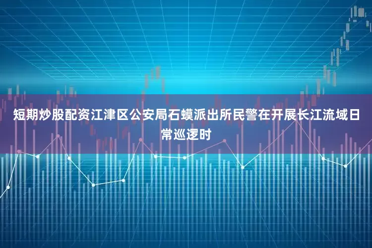 短期炒股配资江津区公安局石蟆派出所民警在开展长江流域日常巡逻时