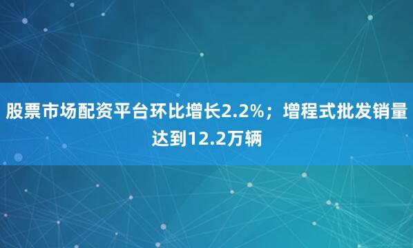 股票市场配资平台环比增长2.2%；增程式批发销量达到12.2万辆