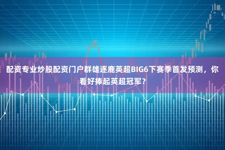 配资专业炒股配资门户群雄逐鹿英超BIG6下赛季首发预测，你看好捧起英超冠军？