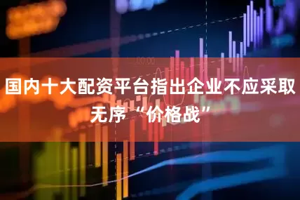 国内十大配资平台指出企业不应采取无序 “价格战”