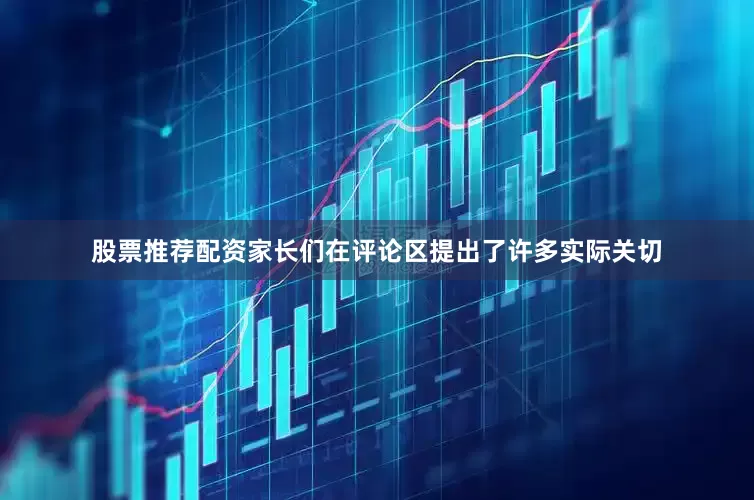 股票推荐配资家长们在评论区提出了许多实际关切