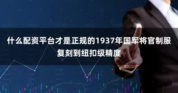 什么配资平台才是正规的1937年国军将官制服复刻到纽扣级精度