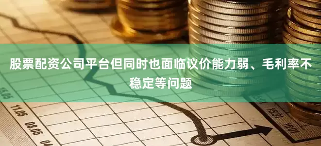 股票配资公司平台但同时也面临议价能力弱、毛利率不稳定等问题